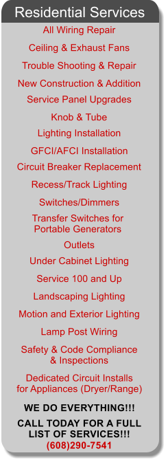 All Wiring Repair Ceiling & Exhaust Fans Trouble Shooting & Repair New Construction & Addition Service Panel Upgrades Knob & Tube Lighting Installation GFCI/AFCI Installation Circuit Breaker Replacement Switches/Dimmers Outlets Under Cabinet Lighting Service 100 and Up Landscaping Lighting Motion and Exterior Lighting Dedicated Circuit Installs  for Appliances (Dryer/Range) (608)290-7541 Residential Services Lamp Post Wiring Safety & Code Compliance & Inspections Transfer Switches for  Portable Generators Recess/Track Lighting WE DO EVERYTHING!!! CALL TODAY FOR A FULL  LIST OF SERVICES!!!